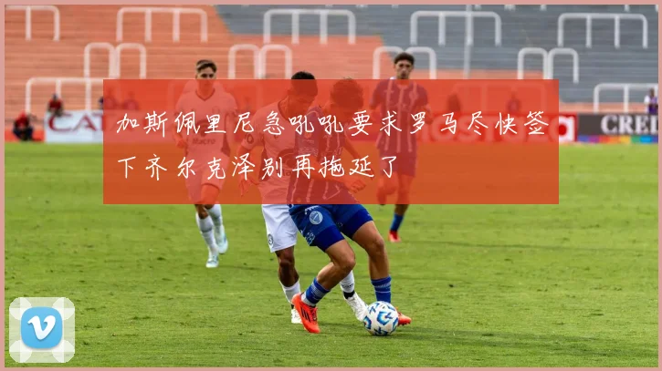 加斯佩里尼急吼吼要求罗马尽快签下齐尔克泽别再拖延了