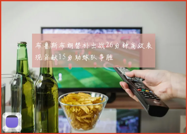 布鲁斯布朗替补出战26分钟高效表现贡献15分助球队争胜