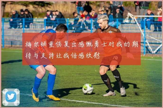 梅尔顿重伤复出感慨勇士对我的期待与支持让我倍感欣慰