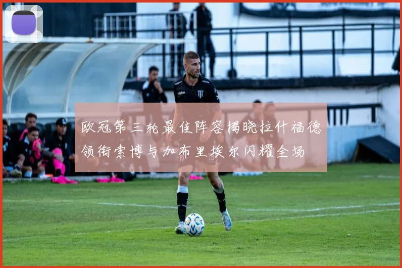 欧冠第三轮最佳阵容揭晓拉什福德领衔索博与加布里埃尔闪耀全场
