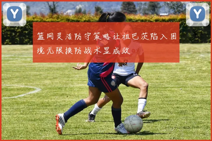 篮网灵活防守策略让祖巴茨陷入困境无限换防战术显成效