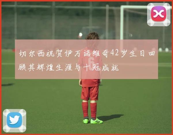 切尔西祝贺伊万诺维奇42岁生日回顾其辉煌生涯与十冠成就