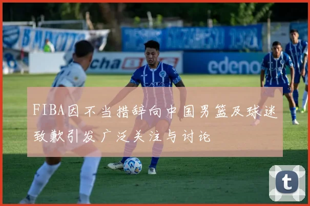 FIBA因不当措辞向中国男篮及球迷致歉引发广泛关注与讨论
