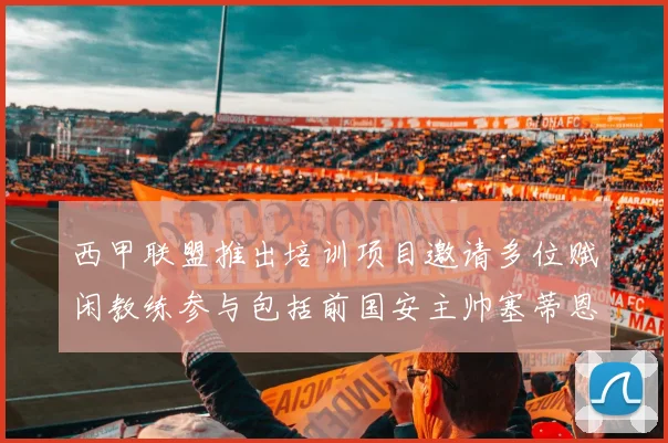 西甲联盟推出培训项目邀请多位赋闲教练参与包括前国安主帅塞蒂恩在内