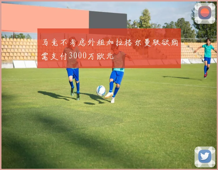 马竞不考虑外租加拉格尔曼联欲购需支付3000万欧元