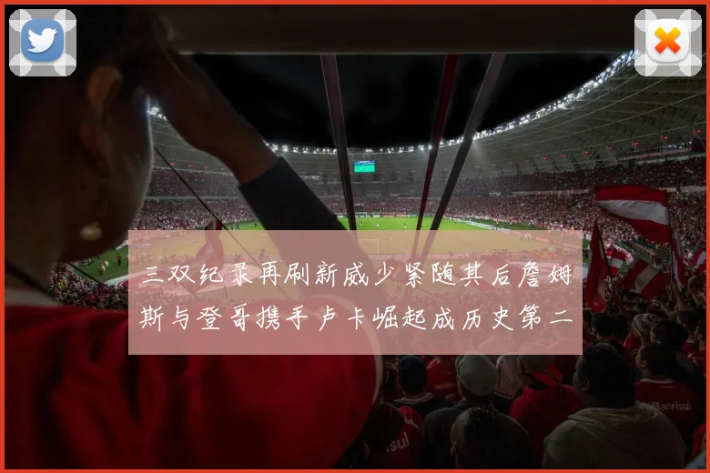 三双纪录再刷新威少紧随其后詹姆斯与登哥携手卢卡崛起成历史第二