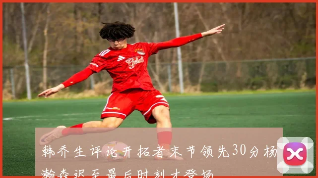 韩乔生评论开拓者末节领先30分杨瀚森迟至最后时刻才登场