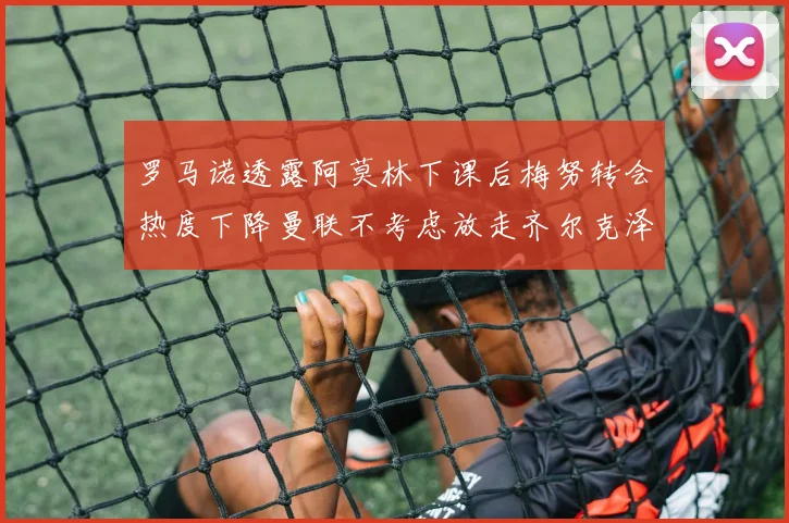 罗马诺透露阿莫林下课后梅努转会热度下降曼联不考虑放走齐尔克泽