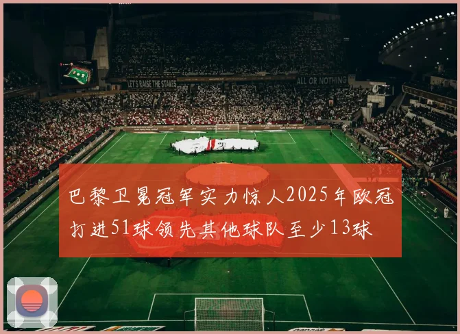 巴黎卫冕冠军实力惊人2025年欧冠打进51球领先其他球队至少13球