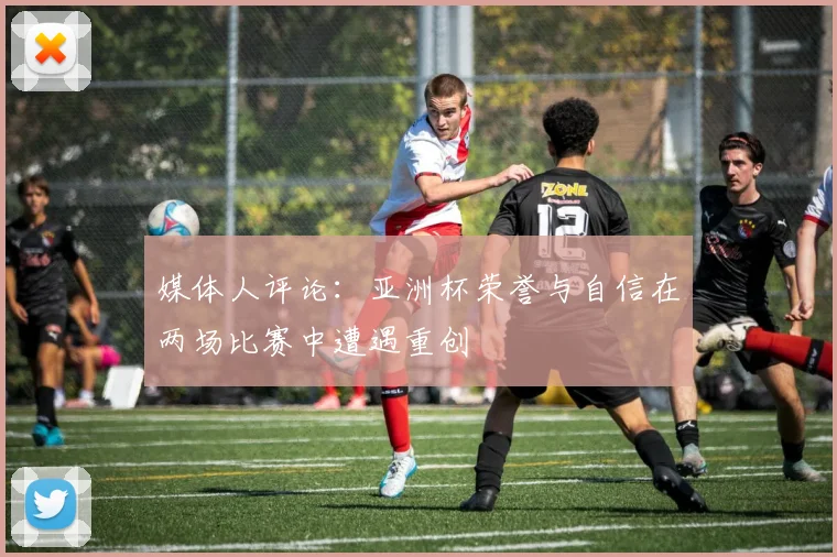 媒体人评论：亚洲杯荣誉与自信在两场比赛中遭遇重创