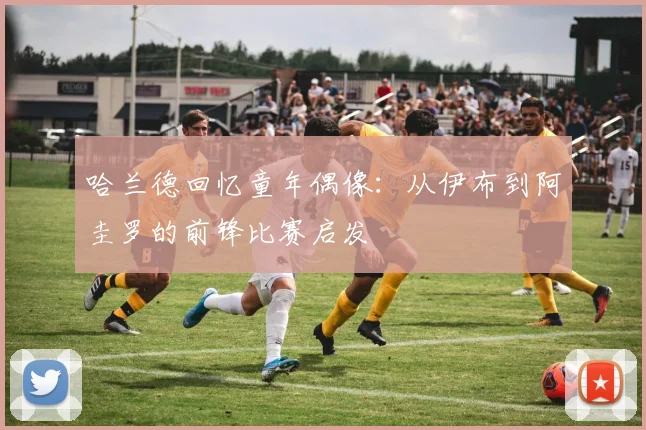 哈兰德回忆童年偶像：从伊布到阿圭罗的前锋比赛启发