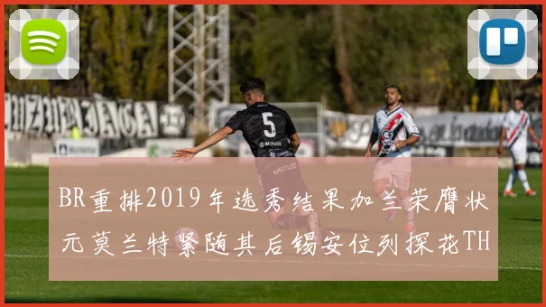 BR重排2019年选秀结果加兰荣膺状元莫兰特紧随其后锡安位列探花THT第30位