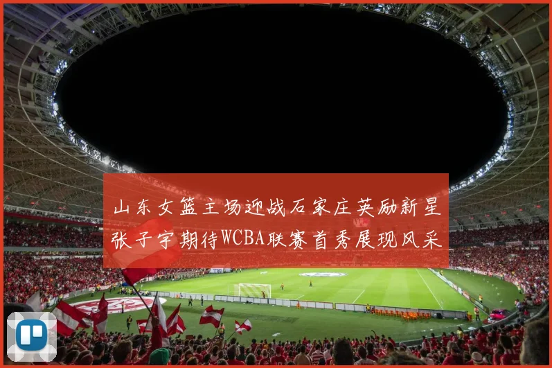 山东女篮主场迎战石家庄英励新星张子宇期待WCBA联赛首秀展现风采
