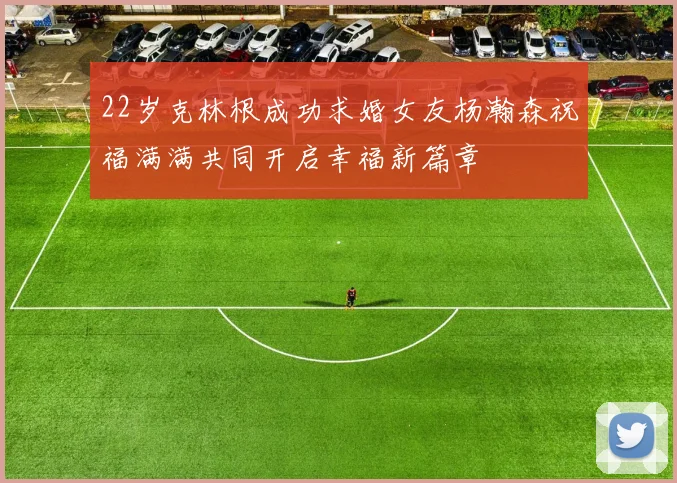 22岁克林根成功求婚女友杨瀚森祝福满满共同开启幸福新篇章