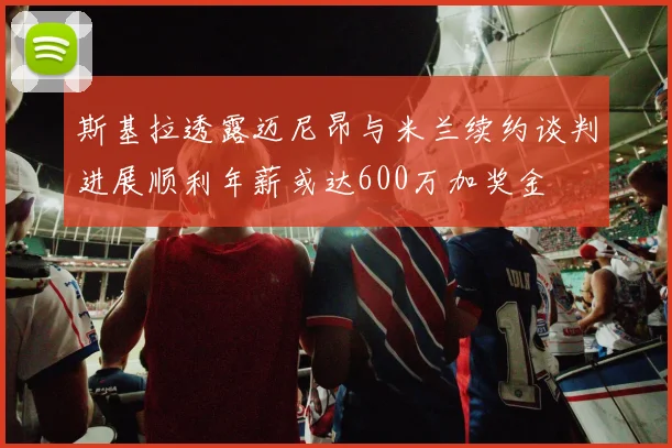 斯基拉透露迈尼昂与米兰续约谈判进展顺利年薪或达600万加奖金