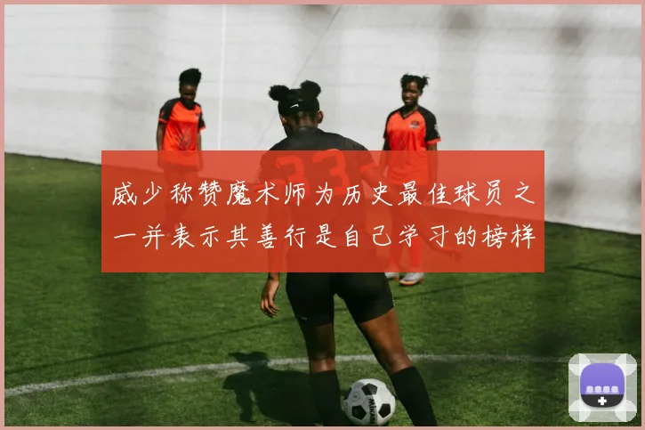威少称赞魔术师为历史最佳球员之一并表示其善行是自己学习的榜样