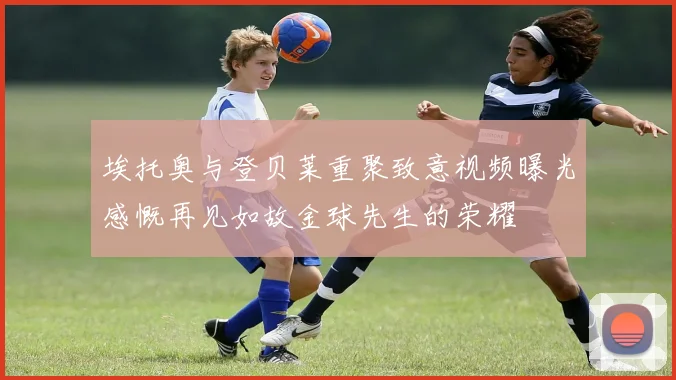 埃托奥与登贝莱重聚致意视频曝光感慨再见如故金球先生的荣耀