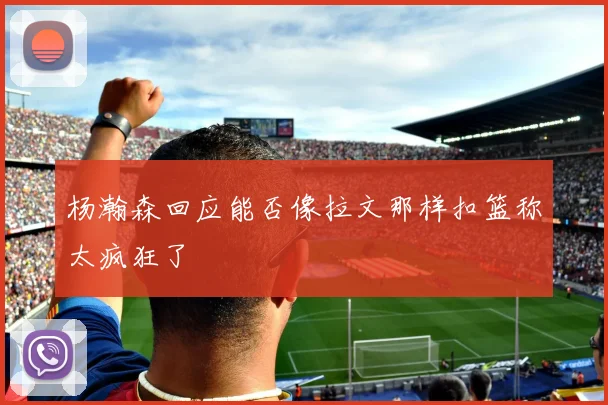 杨瀚森回应能否像拉文那样扣篮称太疯狂了