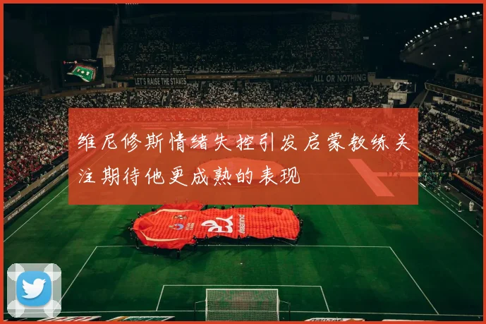 维尼修斯情绪失控引发启蒙教练关注期待他更成熟的表现