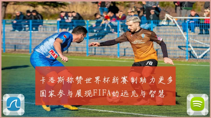 卡洛斯称赞世界杯新赛制助力更多国家参与展现FIFA的远见与智慧