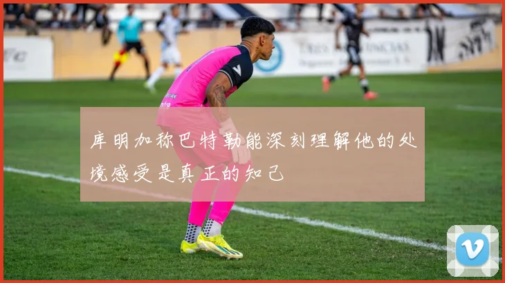 库明加称巴特勒能深刻理解他的处境感受是真正的知己
