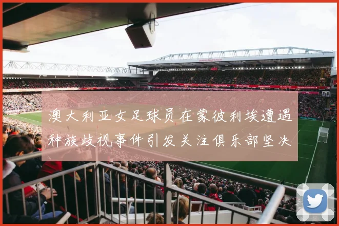 澳大利亚女足球员在蒙彼利埃遭遇种族歧视事件引发关注俱乐部坚决否认