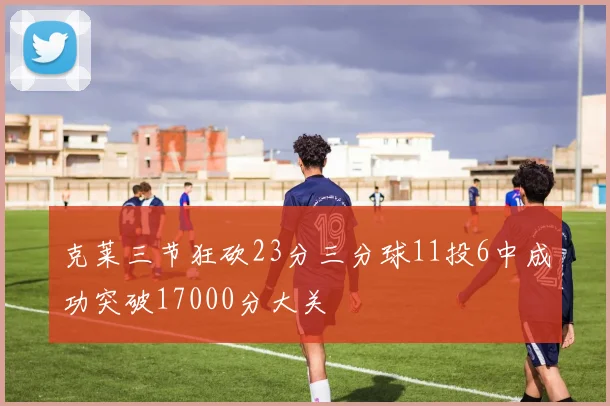 克莱三节狂砍23分三分球11投6中成功突破17000分大关