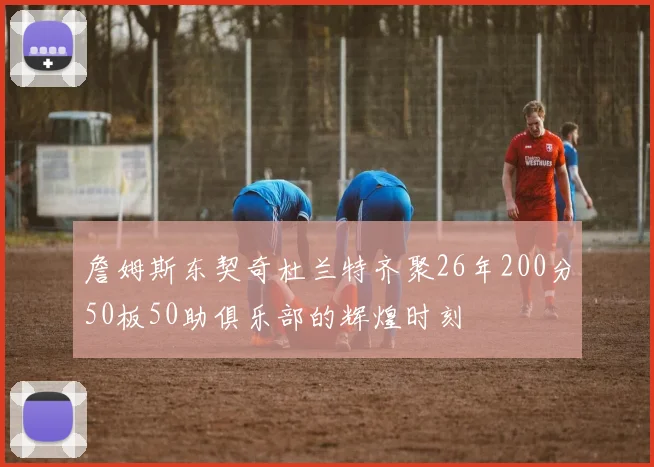 詹姆斯东契奇杜兰特齐聚26年200分50板50助俱乐部的辉煌时刻