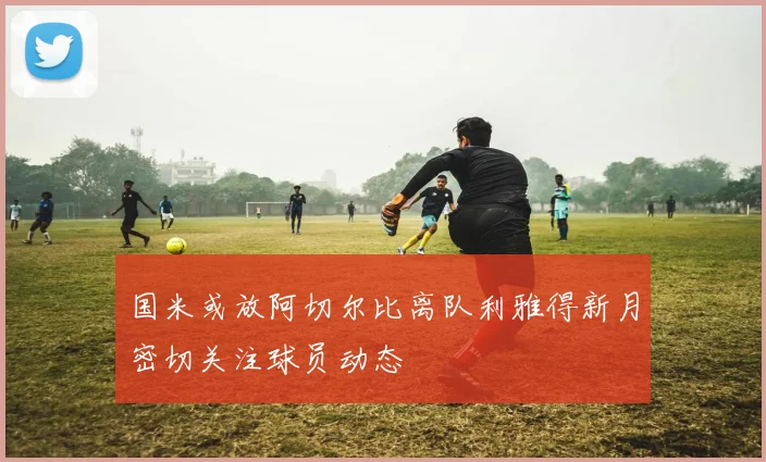 国米或放阿切尔比离队利雅得新月密切关注球员动态