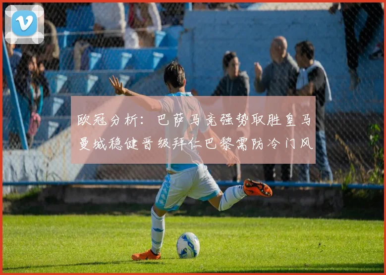 欧冠分析：巴萨马竞强势取胜皇马曼城稳健晋级拜仁巴黎需防冷门风险