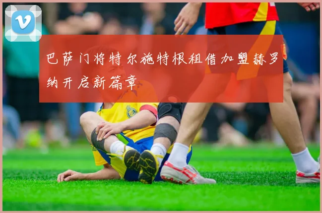 巴萨门将特尔施特根租借加盟赫罗纳开启新篇章