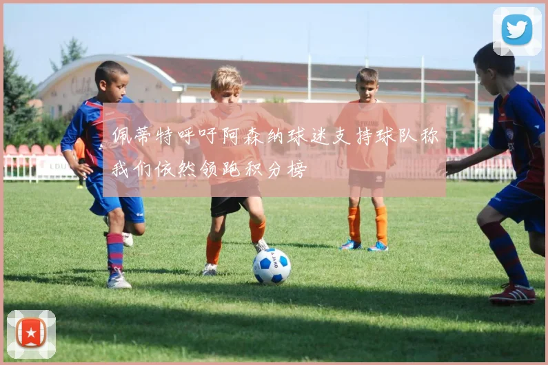 佩蒂特呼吁阿森纳球迷支持球队称我们依然领跑积分榜