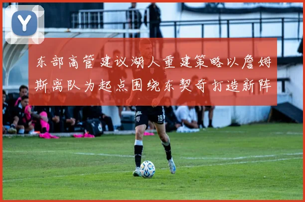东部高管建议湖人重建策略以詹姆斯离队为起点围绕东契奇打造新阵容