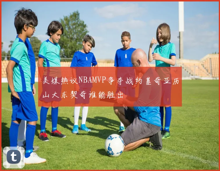 美媒热议NBAMVP争夺战约基奇亚历山大东契奇谁能胜出