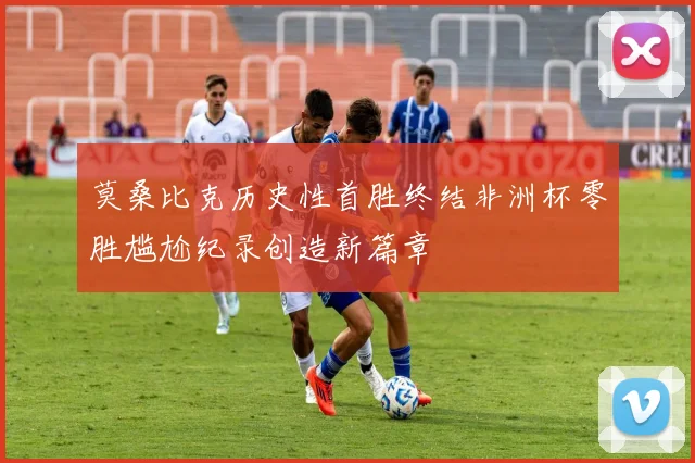 莫桑比克历史性首胜终结非洲杯零胜尴尬纪录创造新篇章