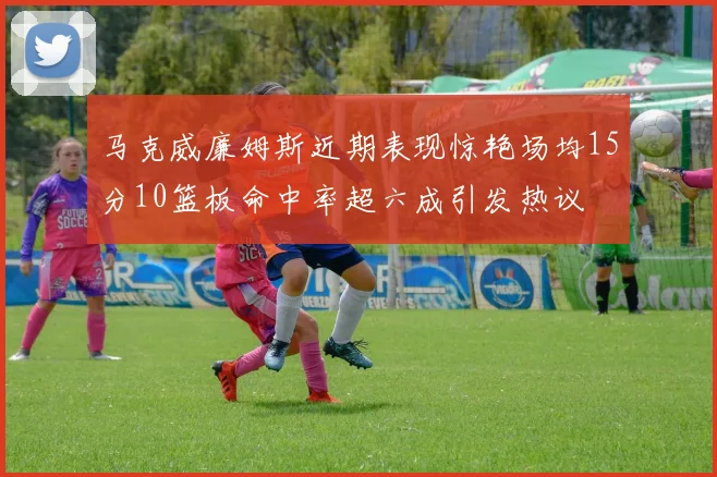 马克威廉姆斯近期表现惊艳场均15分10篮板命中率超六成引发热议
